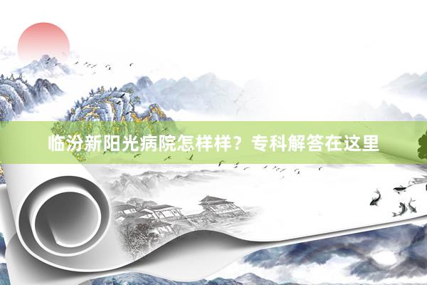 临汾新阳光病院怎样样？专科解答在这里