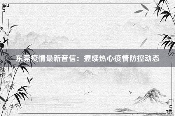 东莞疫情最新音信：握续热心疫情防控动态