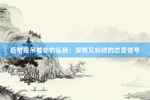 巨蟹座吊着你的弘扬：深情又纠结的恋爱信号