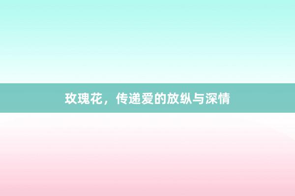 玫瑰花，传递爱的放纵与深情