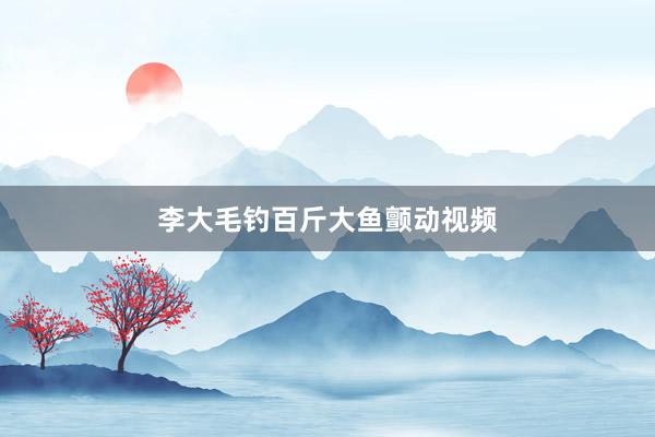 李大毛钓百斤大鱼颤动视频