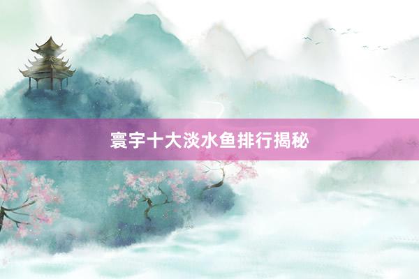 寰宇十大淡水鱼排行揭秘