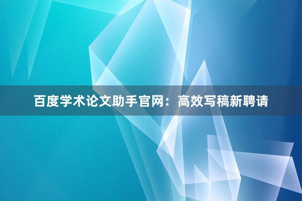 百度学术论文助手官网：高效写稿新聘请